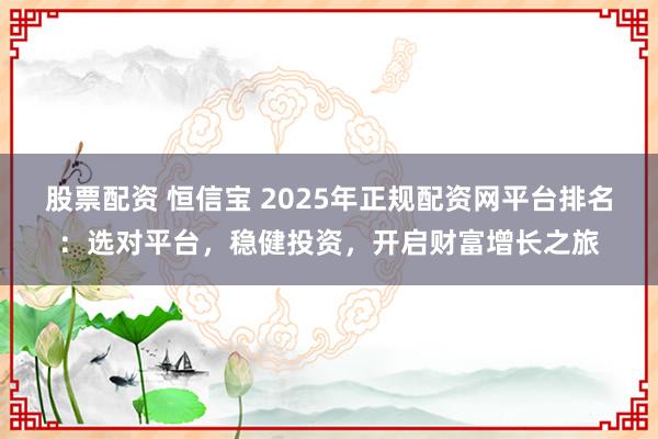 股票配资 恒信宝 2025年正规配资网平台排名：选对平台，稳健投资，开启财富增长之旅