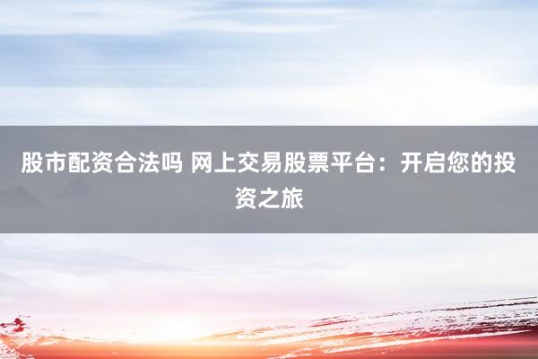 股市配资合法吗 网上交易股票平台：开启您的投资之旅