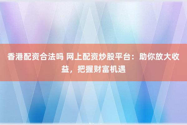 香港配资合法吗 网上配资炒股平台：助你放大收益，把握财富机遇