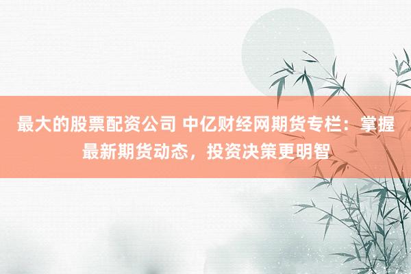 最大的股票配资公司 中亿财经网期货专栏：掌握最新期货动态，投资决策更明智