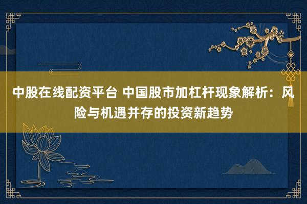中股在线配资平台 中国股市加杠杆现象解析：风险与机遇并存的投资新趋势