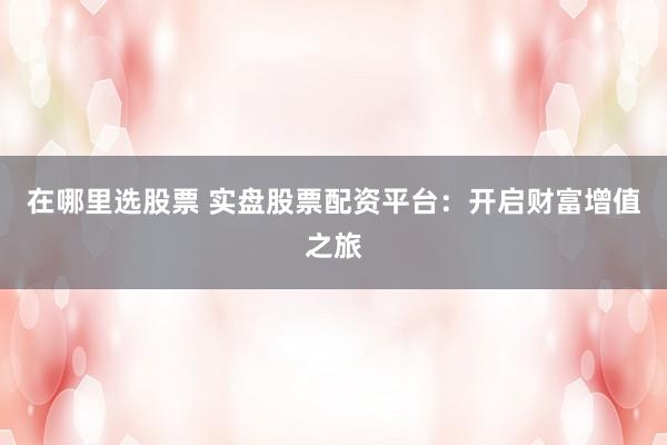 在哪里选股票 实盘股票配资平台：开启财富增值之旅