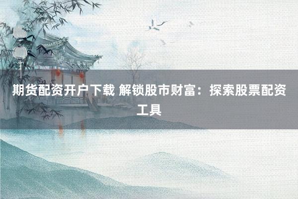 期货配资开户下载 解锁股市财富：探索股票配资工具