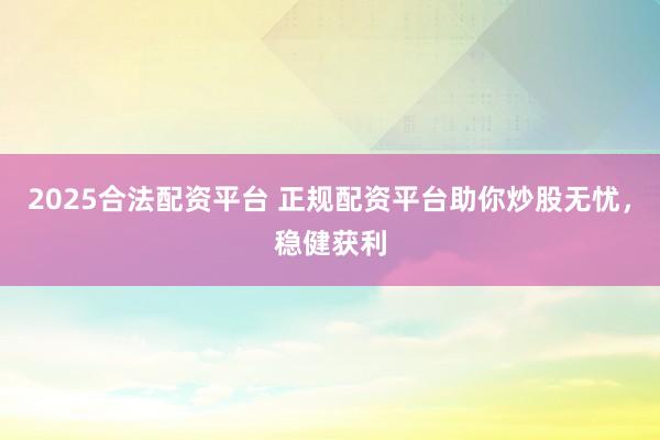 2025合法配资平台 正规配资平台助你炒股无忧，稳健获利
