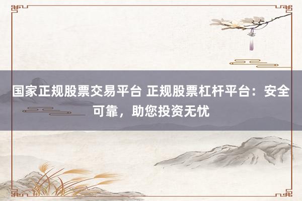 国家正规股票交易平台 正规股票杠杆平台：安全可靠，助您投资无忧