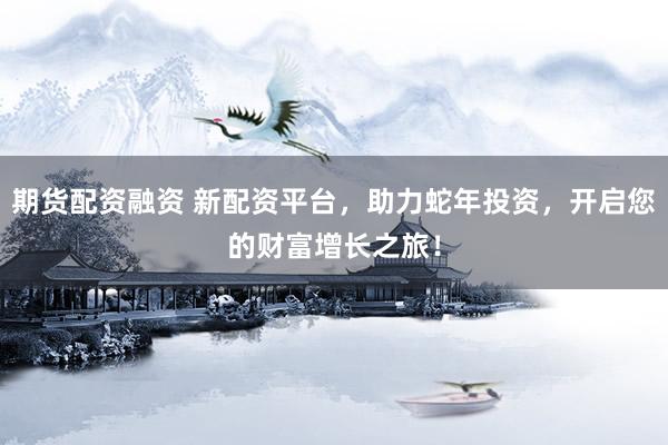 期货配资融资 新配资平台，助力蛇年投资，开启您的财富增长之旅！