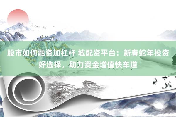 股市如何融资加杠杆 城配资平台：新春蛇年投资好选择，助力资金增值快车道