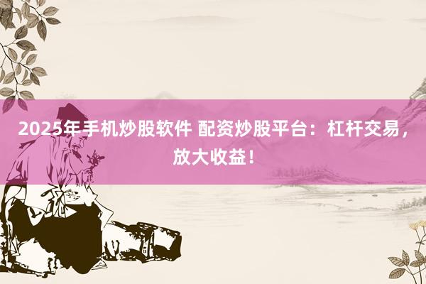 2025年手机炒股软件 配资炒股平台：杠杆交易，放大收益！