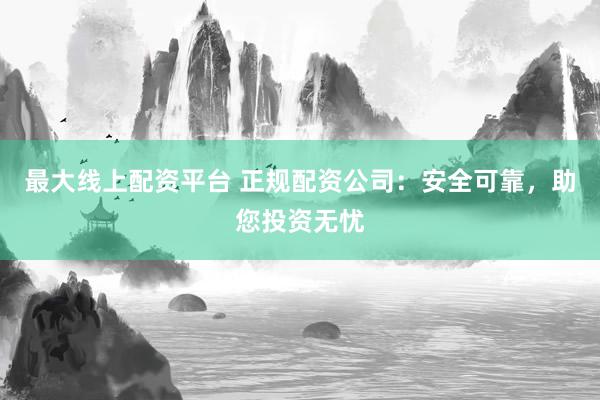 最大线上配资平台 正规配资公司：安全可靠，助您投资无忧