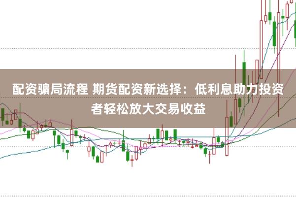 配资骗局流程 期货配资新选择：低利息助力投资者轻松放大交易收益