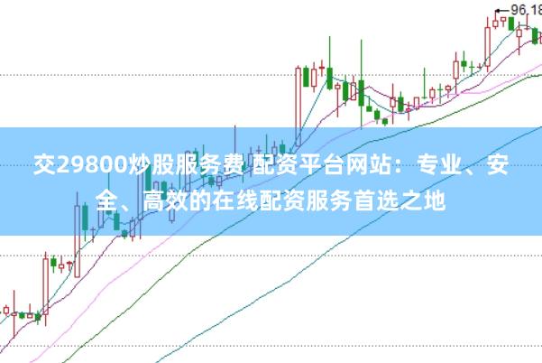 交29800炒股服务费 配资平台网站：专业、安全、高效的在线配资服务首选之地