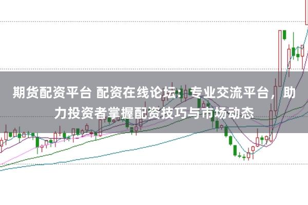 期货配资平台 配资在线论坛：专业交流平台，助力投资者掌握配资技巧与市场动态