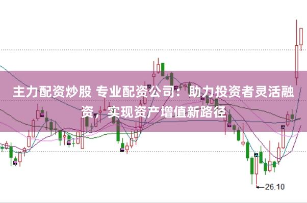 主力配资炒股 专业配资公司：助力投资者灵活融资，实现资产增值新路径