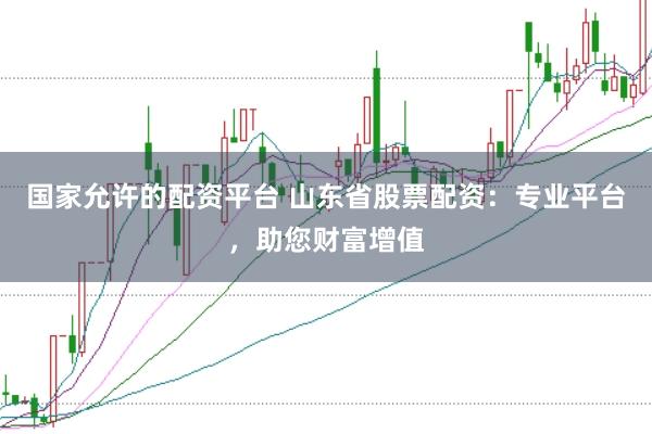 国家允许的配资平台 山东省股票配资：专业平台，助您财富增值