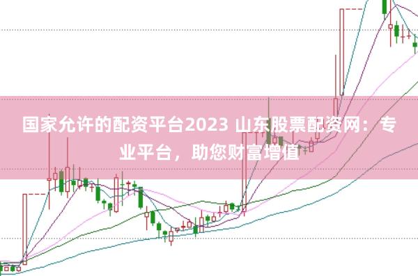 国家允许的配资平台2023 山东股票配资网：专业平台，助您财富增值