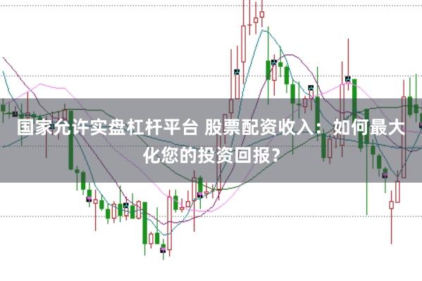 国家允许实盘杠杆平台 股票配资收入：如何最大化您的投资回报？