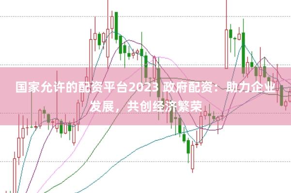 国家允许的配资平台2023 政府配资：助力企业发展，共创经济繁荣