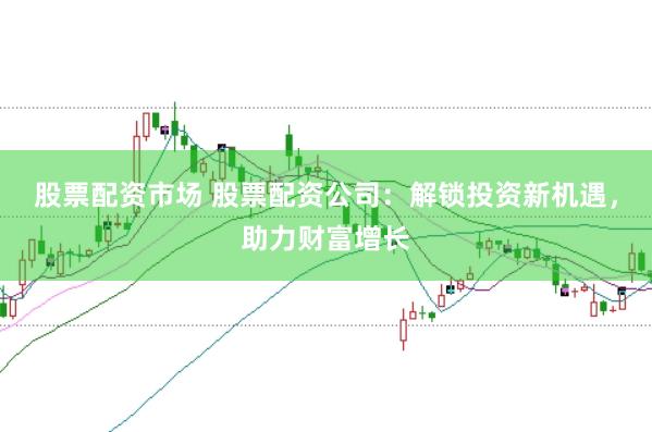 股票配资市场 股票配资公司：解锁投资新机遇，助力财富增长