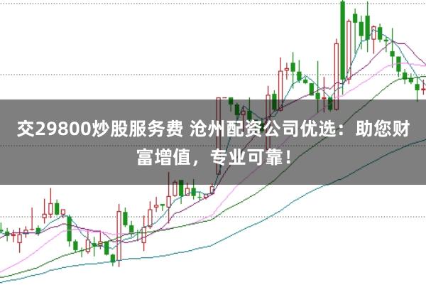 交29800炒股服务费 沧州配资公司优选：助您财富增值，专业可靠！