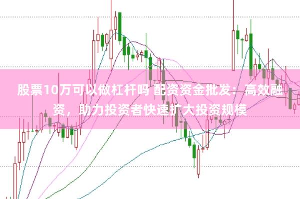 股票10万可以做杠杆吗 配资资金批发：高效融资，助力投资者快速扩大投资规模