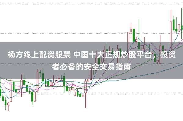 杨方线上配资股票 中国十大正规炒股平台，投资者必备的安全交易指南