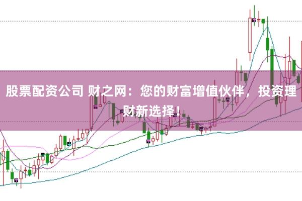 股票配资公司 财之网：您的财富增值伙伴，投资理财新选择！