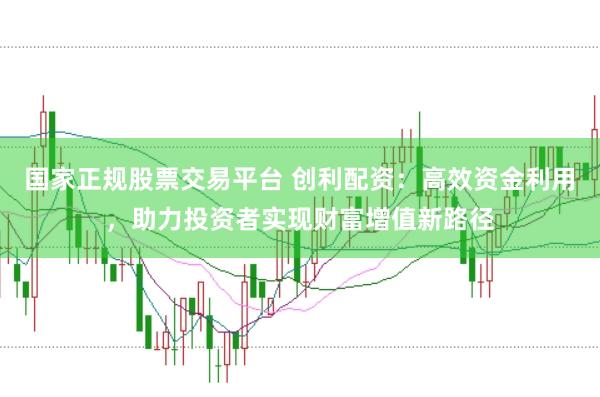 国家正规股票交易平台 创利配资：高效资金利用，助力投资者实现财富增值新路径