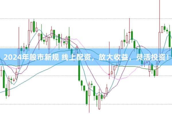2024年股市新规 线上配资，放大收益，灵活投资！