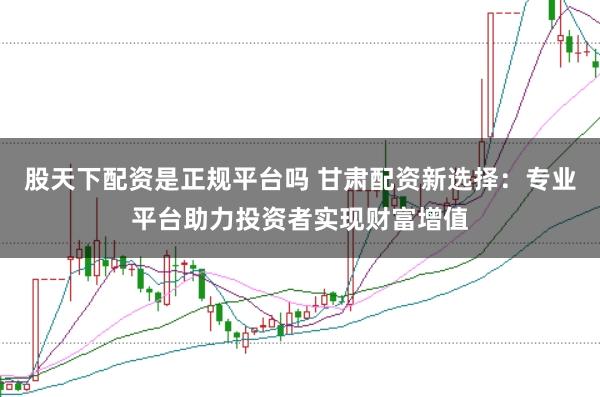 股天下配资是正规平台吗 甘肃配资新选择：专业平台助力投资者实现财富增值