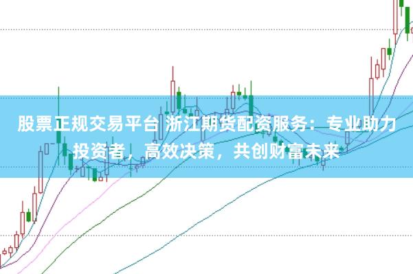 股票正规交易平台 浙江期货配资服务：专业助力投资者，高效决策，共创财富未来