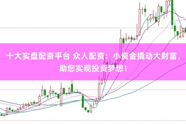 十大实盘配资平台 众人配资：小资金撬动大财富，助您实现投资梦想！