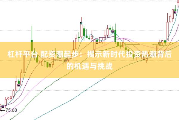杠杆平台 配资潮起步：揭示新时代投资热潮背后的机遇与挑战