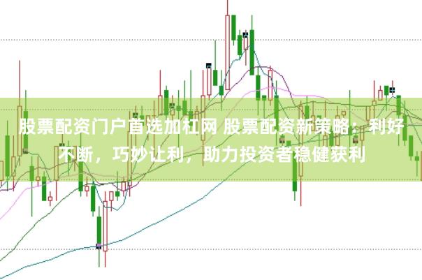 股票配资门户首选加杠网 股票配资新策略：利好不断，巧妙让利，助力投资者稳健获利
