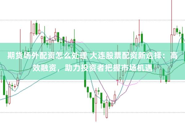 期货场外配资怎么处理 大连股票配资新选择：高效融资，助力投资者把握市场机遇