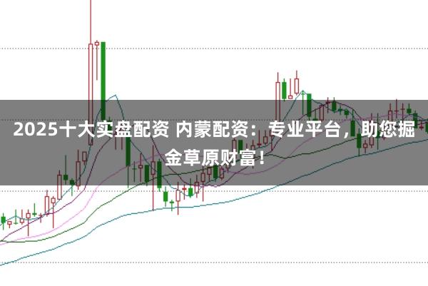 2025十大实盘配资 内蒙配资：专业平台，助您掘金草原财富！