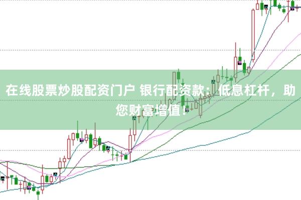 在线股票炒股配资门户 银行配资款：低息杠杆，助您财富增值！