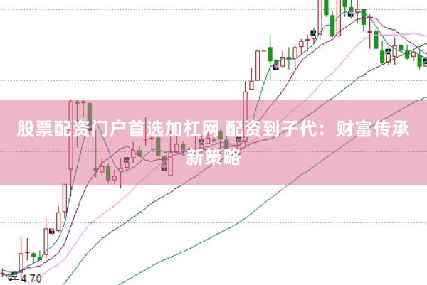 股票配资门户首选加杠网 配资到子代：财富传承新策略