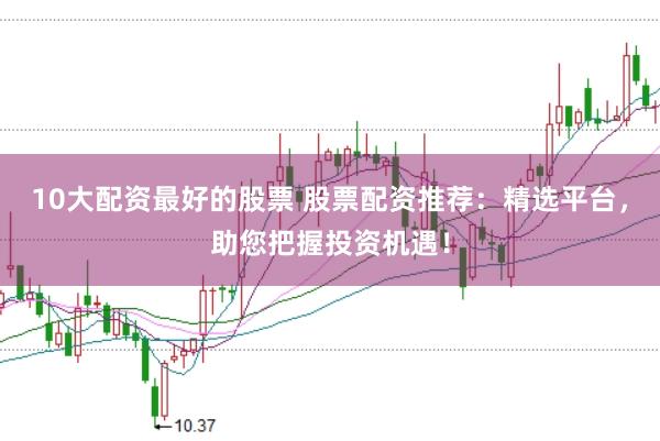 10大配资最好的股票 股票配资推荐：精选平台，助您把握投资机遇！