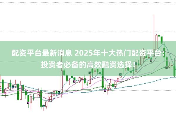 配资平台最新消息 2025年十大热门配资平台：投资者必备的高效融资选择！