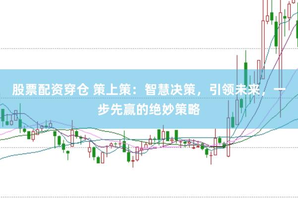 股票配资穿仓 策上策：智慧决策，引领未来，一步先赢的绝妙策略