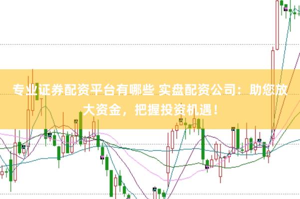 专业证券配资平台有哪些 实盘配资公司：助您放大资金，把握投资机遇！