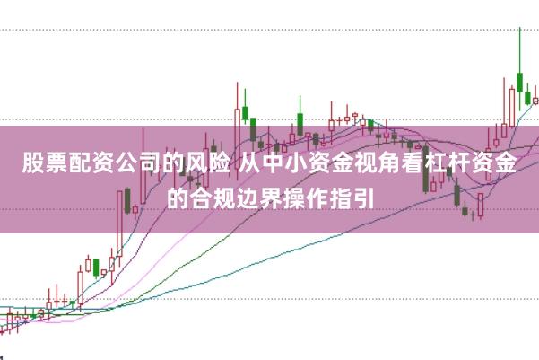 股票配资公司的风险 从中小资金视角看杠杆资金的合规边界操作指引