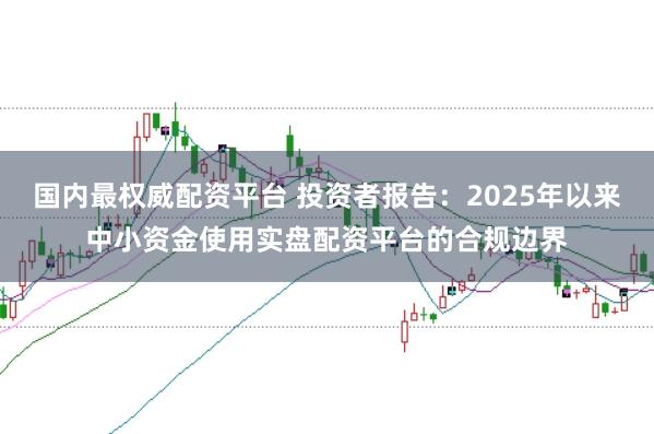 国内最权威配资平台 投资者报告:2025年以来中小资金使用实盘配资平台的合规边界