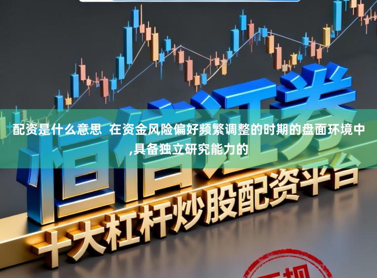 配资是什么意思  在资金风险偏好频繁调整的时期的盘面环境中，具备独立研究能力的