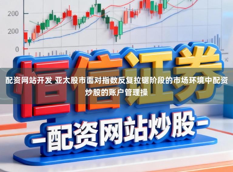 配资网站开发 亚太股市面对指数反复拉锯阶段的市场环境中配资炒股的账户管理操