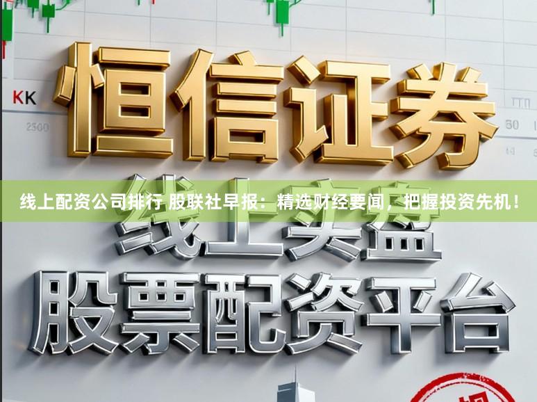 线上配资公司排行 股联社早报：精选财经要闻，把握投资先机！